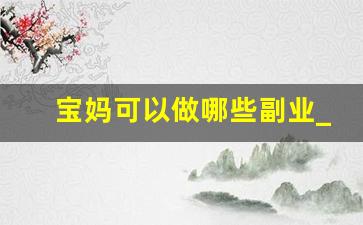 宝妈可以做哪些副业_宝妈干什么工作挣钱快