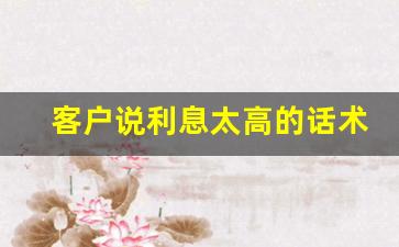客户说利息太高的话术_怎样搞定贷款嫌利息高的客户