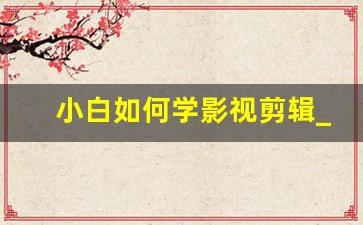 小白如何学影视剪辑_如何自学影视剪辑