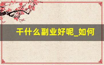 干什么副业好呢_如何干好副业