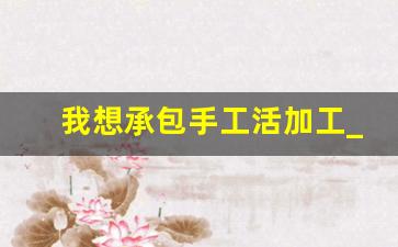 我想承包手工活加工_不收一切费用手工活加工