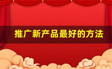 推广新产品最好的方法_推广渠道有哪些