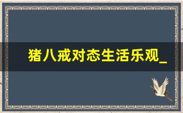 猪八戒对态生活乐观_猪八戒的精神品质