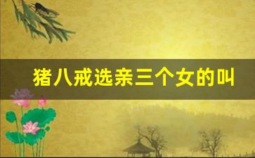 猪八戒选亲三个女的叫什么_猪八戒相亲三个女的叫什么