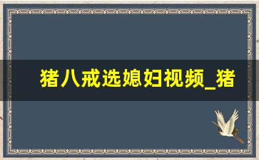 猪八戒选媳妇视频_猪八戒选媳妇