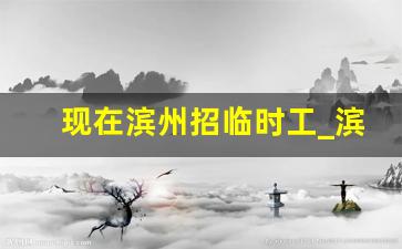 现在滨州招临时工_滨州附近有招临时工的吗