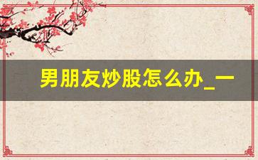 男朋友炒股怎么办_一个人沉迷炒股怎么挽救