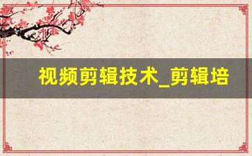 视频剪辑技术_剪辑培训班一般学费多少