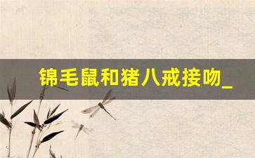 锦毛鼠和猪八戒接吻_锦毛鼠拥吻