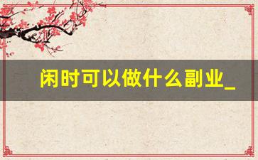 闲时可以做什么副业_适合闲暇时间的副业